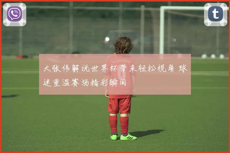 大张伟解说世界杯带来轻松视角 球迷重温赛场精彩瞬间