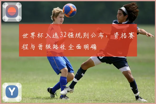 世界杯入选32强规则公布，资格赛程与晋级路径全面明确