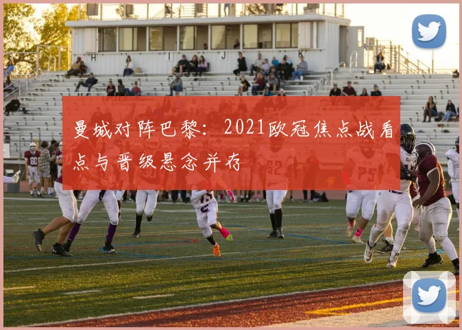 曼城对阵巴黎:2021欧冠焦点战看点与晋级悬念并存