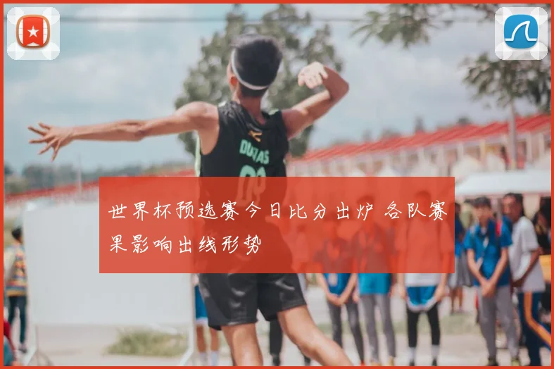 世界杯预选赛今日比分出炉 各队赛果影响出线形势