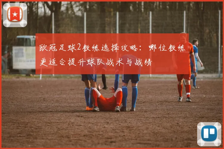 欧冠足球2教练选择攻略：哪位教练更适合提升球队战术与战绩