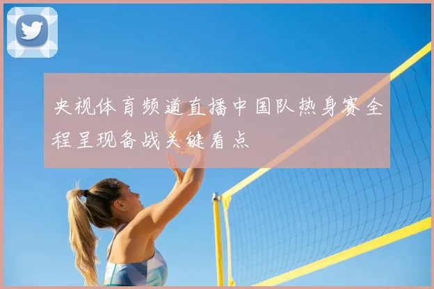央视体育频道直播中国队热身赛全程呈现备战关键看点
