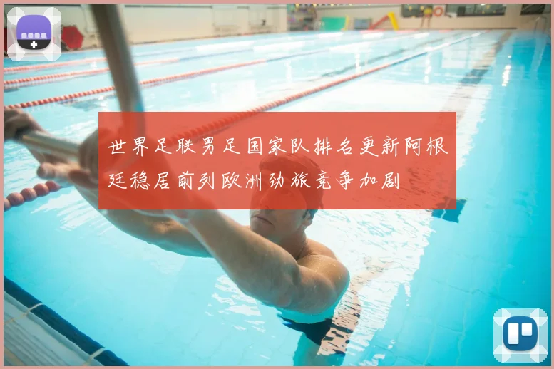 世界足联男足国家队排名更新阿根廷稳居前列欧洲劲旅竞争加剧
