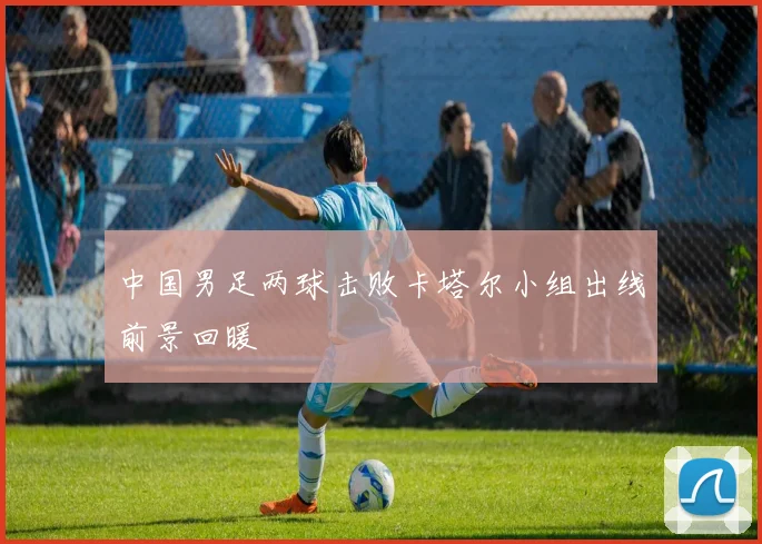 中国男足两球击败卡塔尔小组出线前景回暖