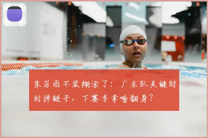 朱芳雨不装糊涂了：广东队关键时刻掉链子，下赛季拿啥翻身？