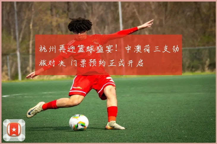 杭州再迎篮球盛宴!中澳荷三支劲旅对决 门票预约正式开启