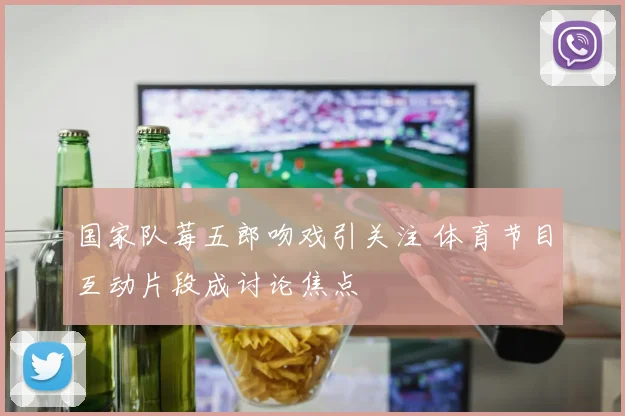 国家队莓五郎吻戏引关注 体育节目互动片段成讨论焦点