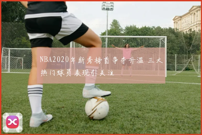 NBA2020年新秀榜首争夺升温 三大热门球员表现引关注