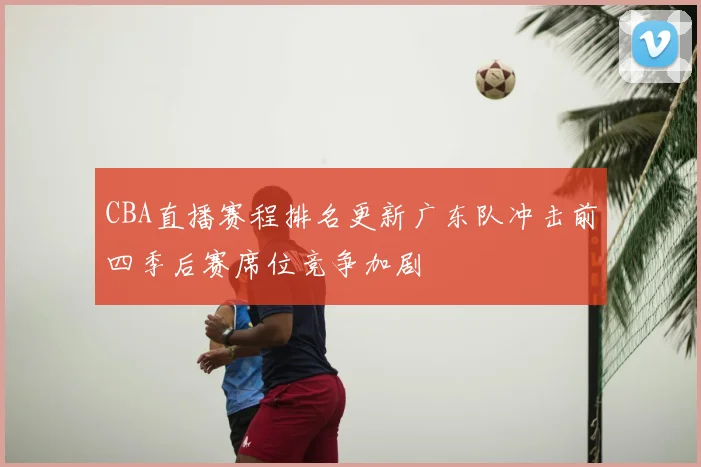 CBA直播赛程排名更新广东队冲击前四季后赛席位竞争加剧