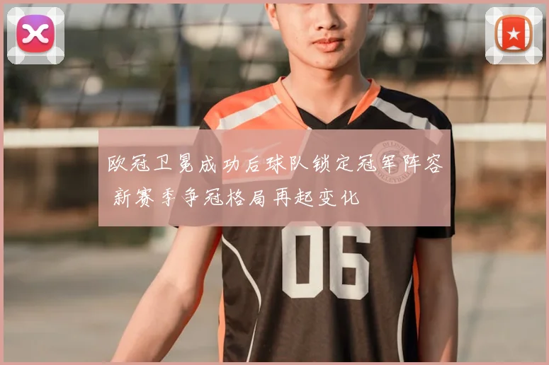 欧冠卫冕成功后球队锁定冠军阵容 新赛季争冠格局再起变化