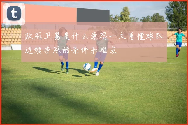 欧冠卫冕是什么意思一文看懂球队连续夺冠的条件和难点