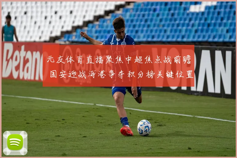 元友体育直播聚焦中超焦点战前瞻 国安迎战海港争夺积分榜关键位置