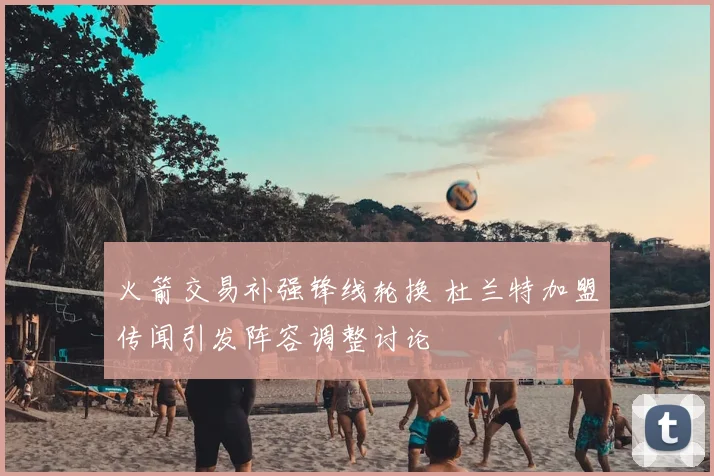 火箭交易补强锋线轮换 杜兰特加盟传闻引发阵容调整讨论