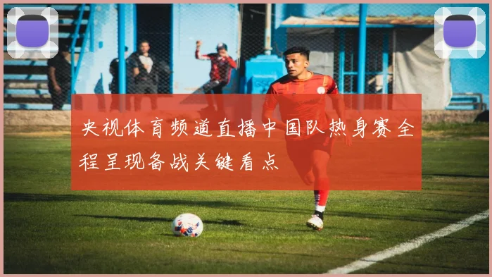 央视体育频道直播中国队热身赛全程呈现备战关键看点