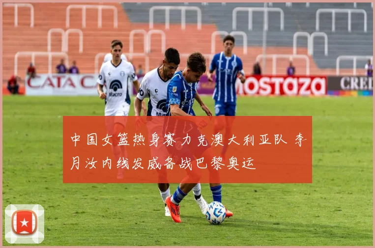 中国女篮热身赛力克澳大利亚队 李月汝内线发威备战巴黎奥运