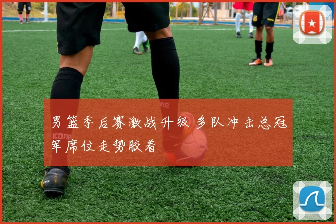 男篮季后赛激战升级 多队冲击总冠军席位走势胶着