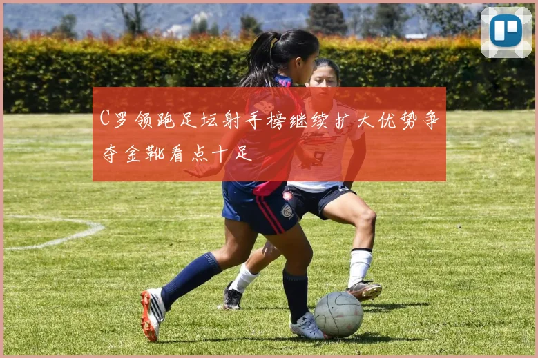 C罗领跑足坛射手榜继续扩大优势争夺金靴看点十足