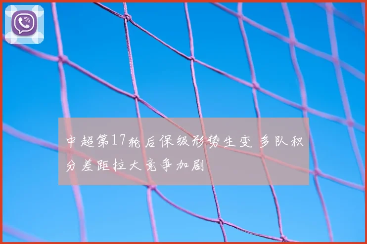 中超第17轮后保级形势生变 多队积分差距拉大竞争加剧
