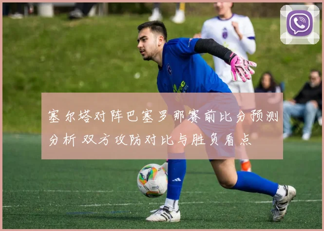 塞尔塔对阵巴塞罗那赛前比分预测分析 双方攻防对比与胜负看点