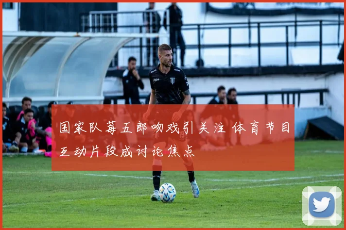 国家队莓五郎吻戏引关注 体育节目互动片段成讨论焦点