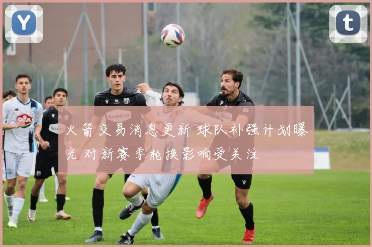火箭交易消息更新 球队补强计划曝光 对新赛季轮换影响受关注