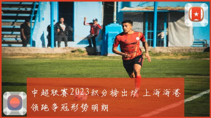 中超联赛2023积分榜出炉 上海海港领跑争冠形势明朗