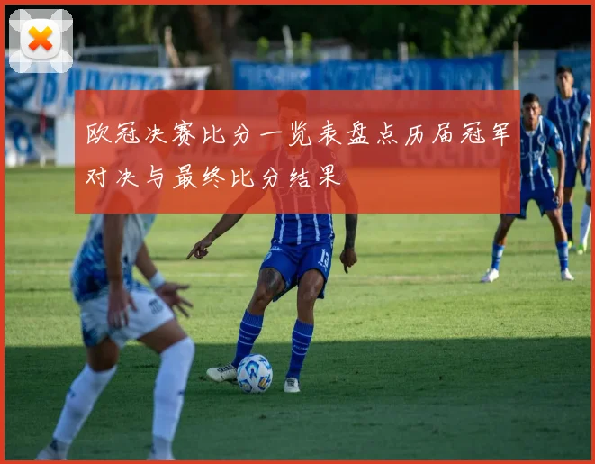 欧冠决赛比分一览表盘点历届冠军对决与最终比分结果