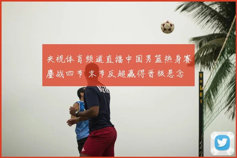 央视体育频道直播中国男篮热身赛鏖战四节 末节反超赢得晋级悬念