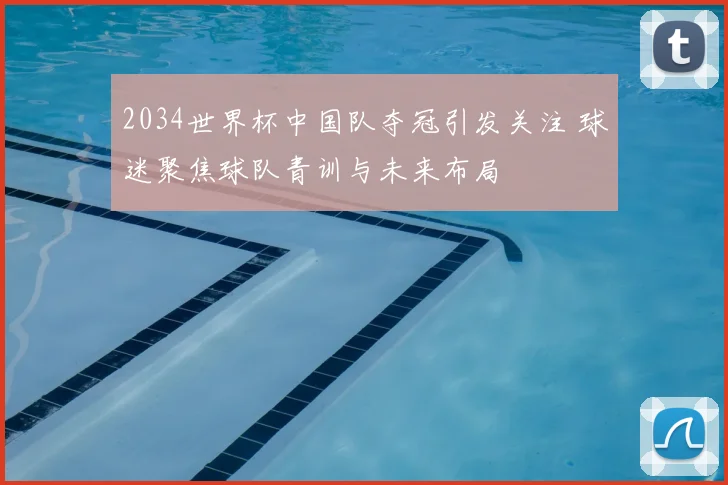 2034世界杯中国队夺冠引发关注 球迷聚焦球队青训与未来布局