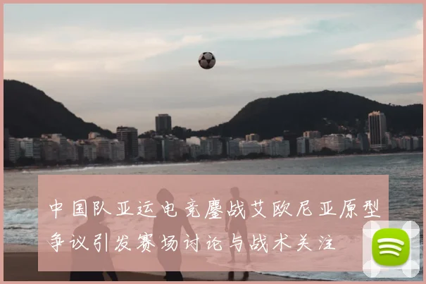 中国队亚运电竞鏖战艾欧尼亚原型争议引发赛场讨论与战术关注