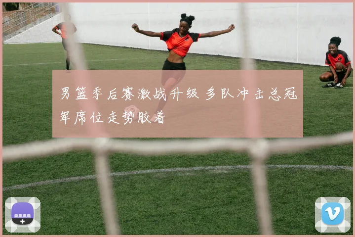 男篮季后赛激战升级 多队冲击总冠军席位走势胶着