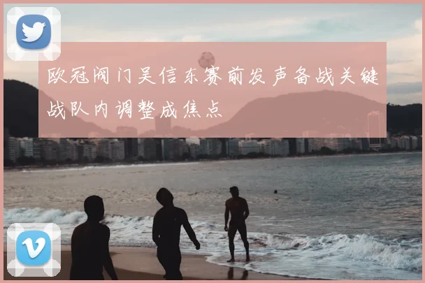 欧冠阀门吴信东赛前发声备战关键战队内调整成焦点