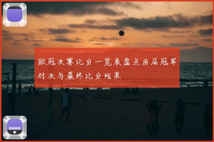 欧冠决赛比分一览表盘点历届冠军对决与最终比分结果