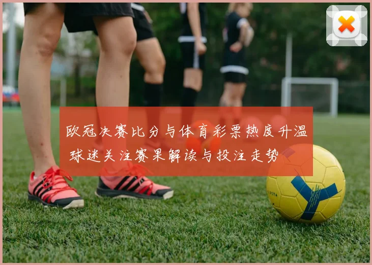 欧冠决赛比分与体育彩票热度升温 球迷关注赛果解读与投注走势
