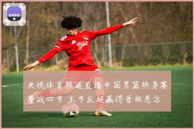 央视体育频道直播中国男篮热身赛鏖战四节 末节反超赢得晋级悬念