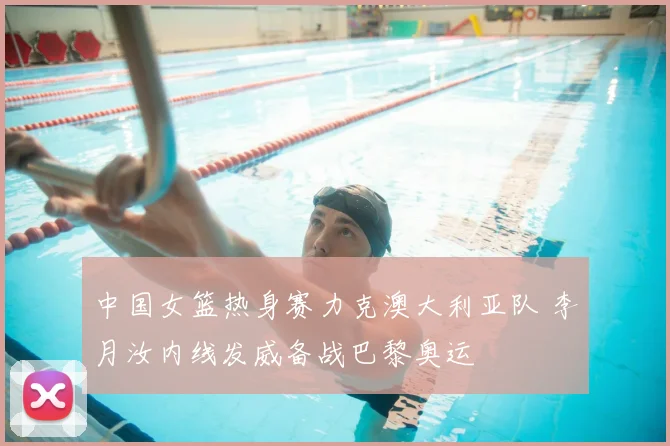 中国女篮热身赛力克澳大利亚队 李月汝内线发威备战巴黎奥运