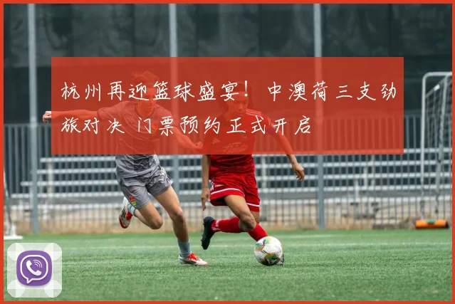 杭州再迎篮球盛宴！中澳荷三支劲旅对决 门票预约正式开启