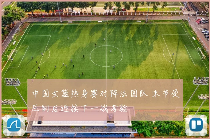 中国女篮热身赛对阵法国队 末节受压制后迎接下一战考验