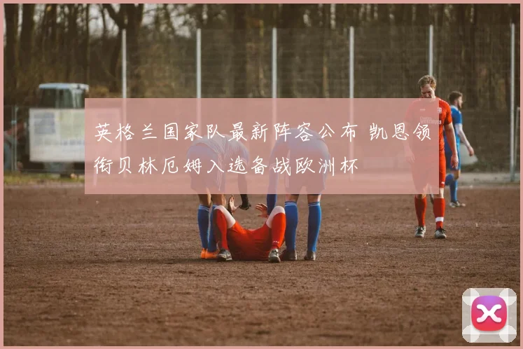 英格兰国家队最新阵容公布 凯恩领衔贝林厄姆入选备战欧洲杯